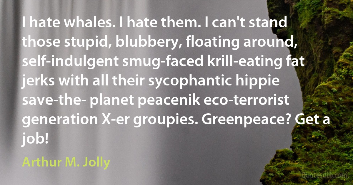 I hate whales. I hate them. I can't stand those stupid, blubbery, floating around, self-indulgent smug-faced krill-eating fat jerks with all their sycophantic hippie save-the- planet peacenik eco-terrorist generation X-er groupies. Greenpeace? Get a job! (Arthur M. Jolly)