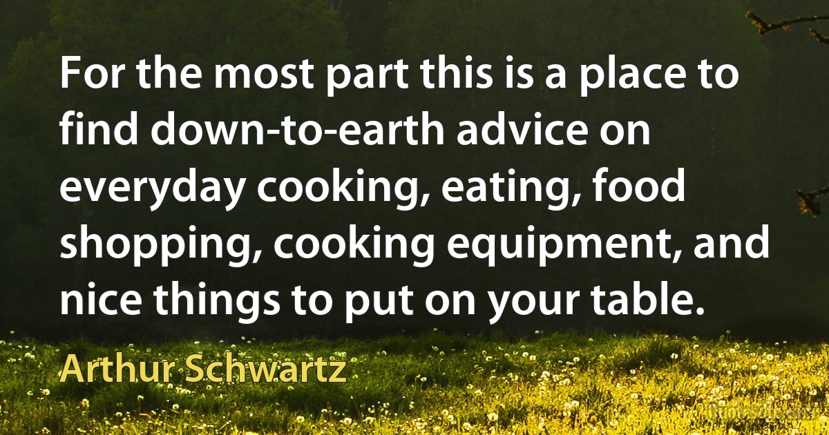 For the most part this is a place to find down-to-earth advice on everyday cooking, eating, food shopping, cooking equipment, and nice things to put on your table. (Arthur Schwartz)