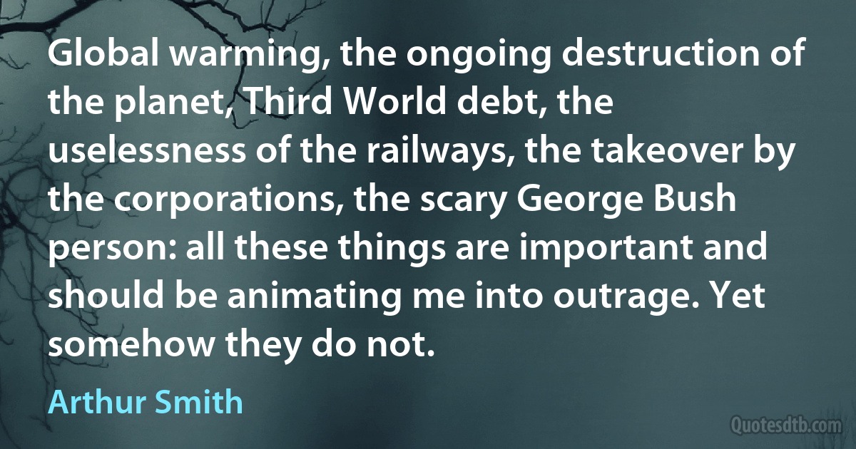 Global warming, the ongoing destruction of the planet, Third World debt, the uselessness of the railways, the takeover by the corporations, the scary George Bush person: all these things are important and should be animating me into outrage. Yet somehow they do not. (Arthur Smith)