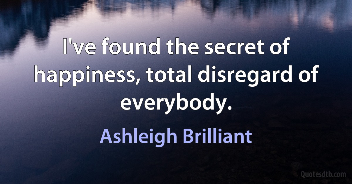 I've found the secret of happiness, total disregard of everybody. (Ashleigh Brilliant)