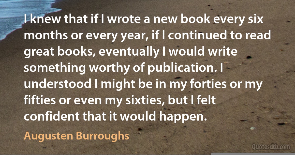 I knew that if I wrote a new book every six months or every year, if I continued to read great books, eventually I would write something worthy of publication. I understood I might be in my forties or my fifties or even my sixties, but I felt confident that it would happen. (Augusten Burroughs)