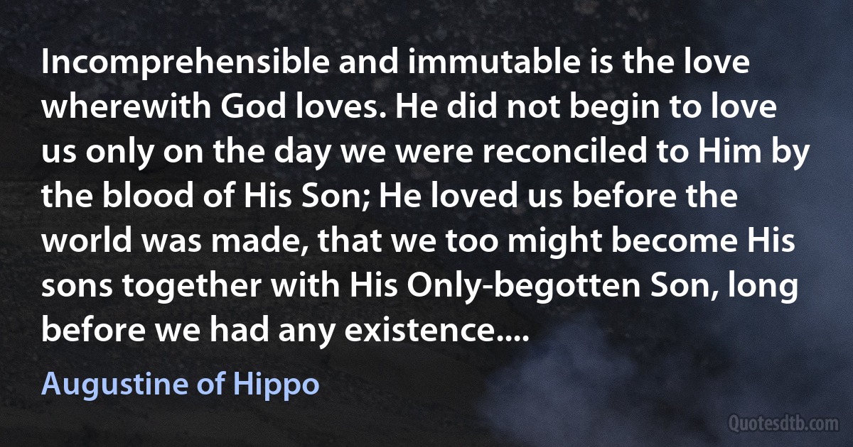 Incomprehensible and immutable is the love wherewith God loves. He did not begin to love us only on the day we were reconciled to Him by the blood of His Son; He loved us before the world was made, that we too might become His sons together with His Only-begotten Son, long before we had any existence.... (Augustine of Hippo)