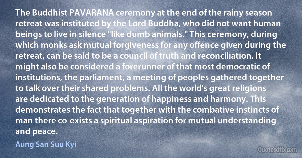 The Buddhist PAVARANA ceremony at the end of the rainy season retreat was instituted by the Lord Buddha, who did not want human beings to live in silence "like dumb animals." This ceremony, during which monks ask mutual forgiveness for any offence given during the retreat, can be said to be a council of truth and reconciliation. It might also be considered a forerunner of that most democratic of institutions, the parliament, a meeting of peoples gathered together to talk over their shared problems. All the world's great religions are dedicated to the generation of happiness and harmony. This demonstrates the fact that together with the combative instincts of man there co-exists a spiritual aspiration for mutual understanding and peace. (Aung San Suu Kyi)