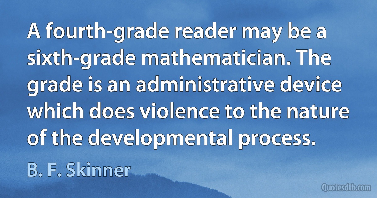 A fourth-grade reader may be a sixth-grade mathematician. The grade is an administrative device which does violence to the nature of the developmental process. (B. F. Skinner)