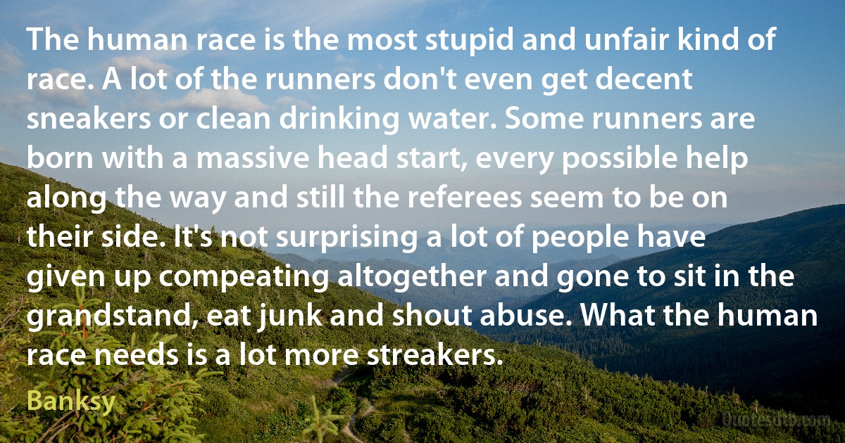 The human race is the most stupid and unfair kind of race. A lot of the runners don't even get decent sneakers or clean drinking water. Some runners are born with a massive head start, every possible help along the way and still the referees seem to be on their side. It's not surprising a lot of people have given up compeating altogether and gone to sit in the grandstand, eat junk and shout abuse. What the human race needs is a lot more streakers. (Banksy)