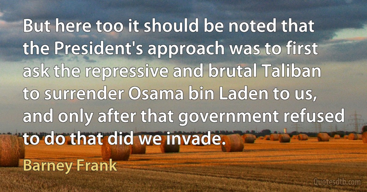 But here too it should be noted that the President's approach was to first ask the repressive and brutal Taliban to surrender Osama bin Laden to us, and only after that government refused to do that did we invade. (Barney Frank)