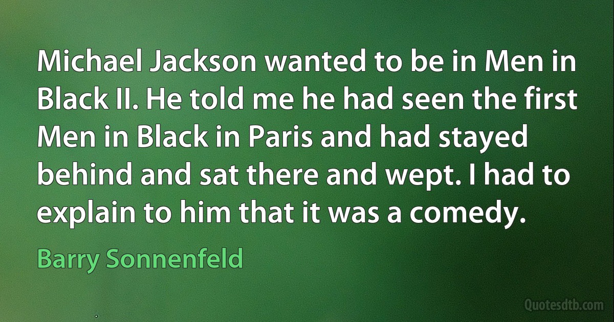 Michael Jackson wanted to be in Men in Black II. He told me he had seen the first Men in Black in Paris and had stayed behind and sat there and wept. I had to explain to him that it was a comedy. (Barry Sonnenfeld)