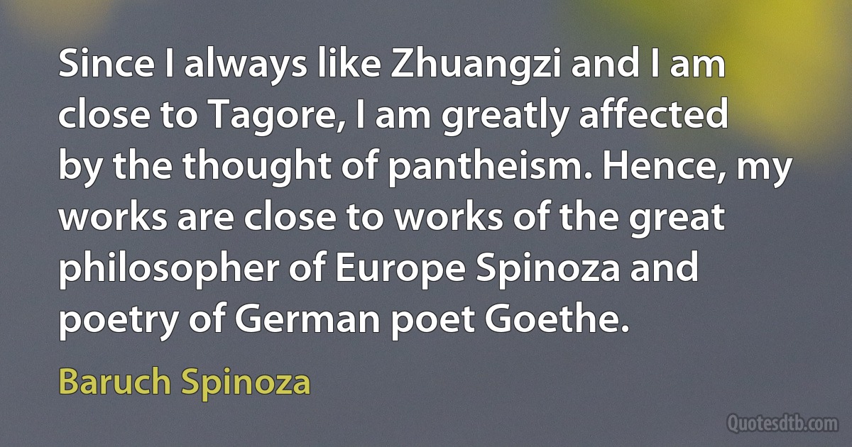 Since I always like Zhuangzi and I am close to Tagore, I am greatly affected by the thought of pantheism. Hence, my works are close to works of the great philosopher of Europe Spinoza and poetry of German poet Goethe. (Baruch Spinoza)