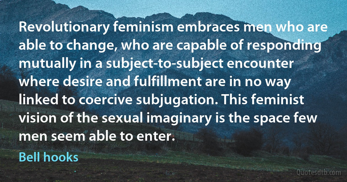 Revolutionary feminism embraces men who are able to change, who are capable of responding mutually in a subject-to-subject encounter where desire and fulfillment are in no way linked to coercive subjugation. This feminist vision of the sexual imaginary is the space few men seem able to enter. (Bell hooks)