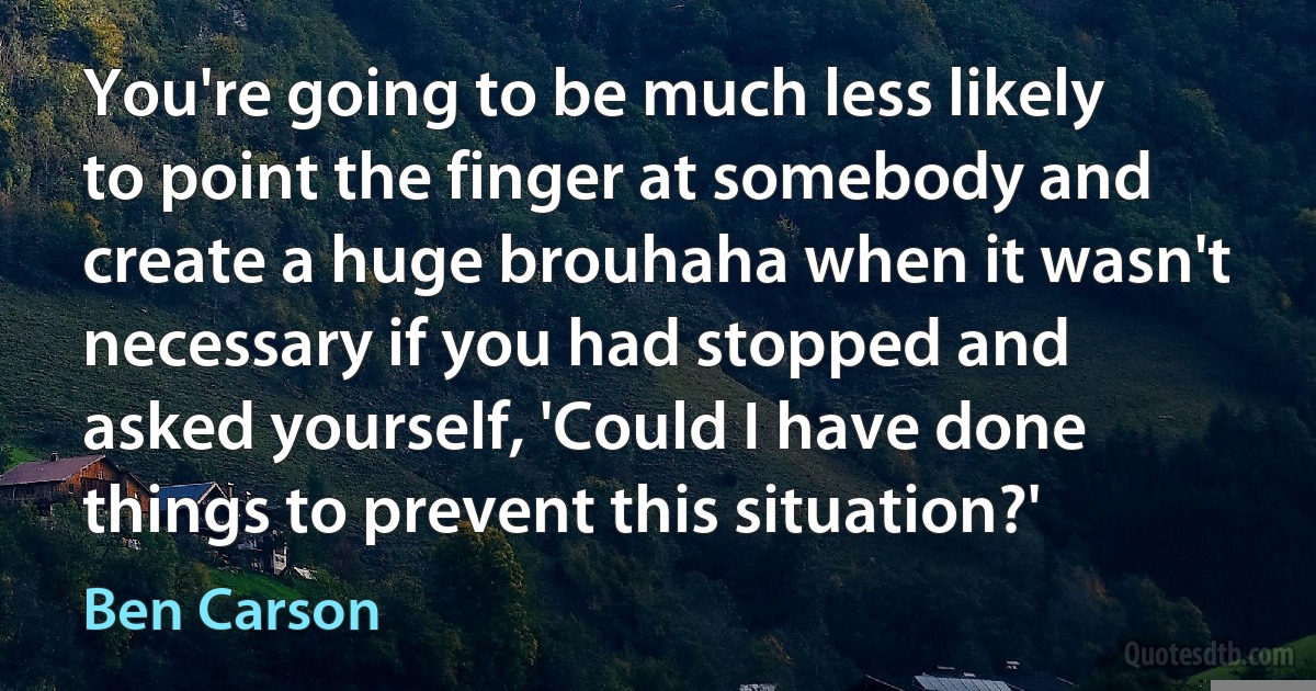 You're going to be much less likely to point the finger at somebody and create a huge brouhaha when it wasn't necessary if you had stopped and asked yourself, 'Could I have done things to prevent this situation?' (Ben Carson)