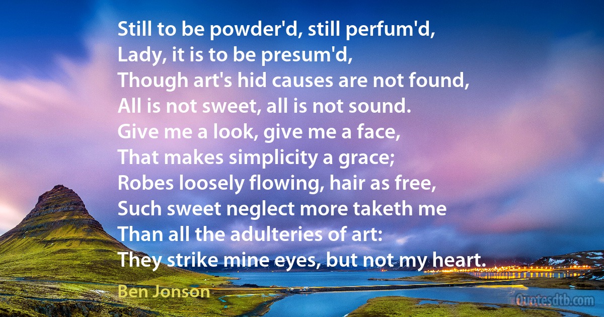 Still to be powder'd, still perfum'd,
Lady, it is to be presum'd,
Though art's hid causes are not found,
All is not sweet, all is not sound.
Give me a look, give me a face,
That makes simplicity a grace;
Robes loosely flowing, hair as free,
Such sweet neglect more taketh me
Than all the adulteries of art:
They strike mine eyes, but not my heart. (Ben Jonson)