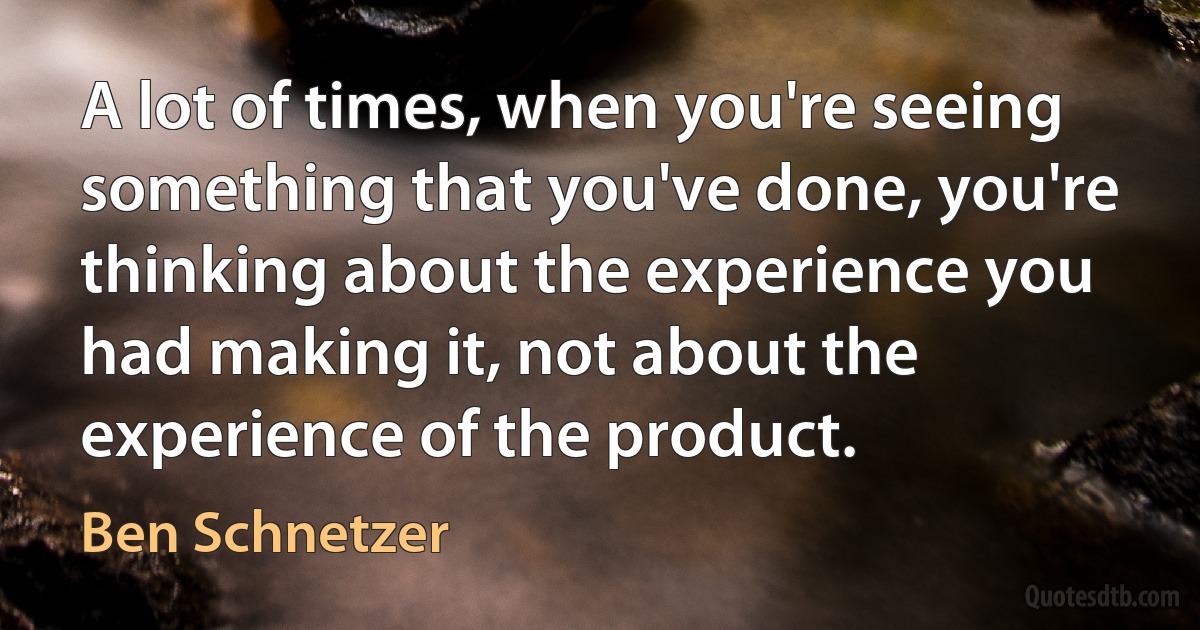 A lot of times, when you're seeing something that you've done, you're thinking about the experience you had making it, not about the experience of the product. (Ben Schnetzer)