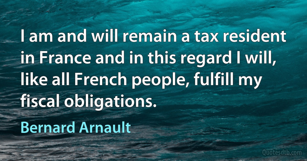 I am and will remain a tax resident in France and in this regard I will, like all French people, fulfill my fiscal obligations. (Bernard Arnault)