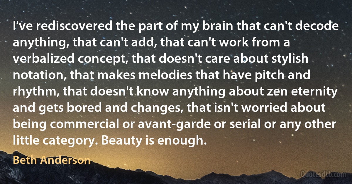 I've rediscovered the part of my brain that can't decode anything, that can't add, that can't work from a verbalized concept, that doesn't care about stylish notation, that makes melodies that have pitch and rhythm, that doesn't know anything about zen eternity and gets bored and changes, that isn't worried about being commercial or avant-garde or serial or any other little category. Beauty is enough. (Beth Anderson)