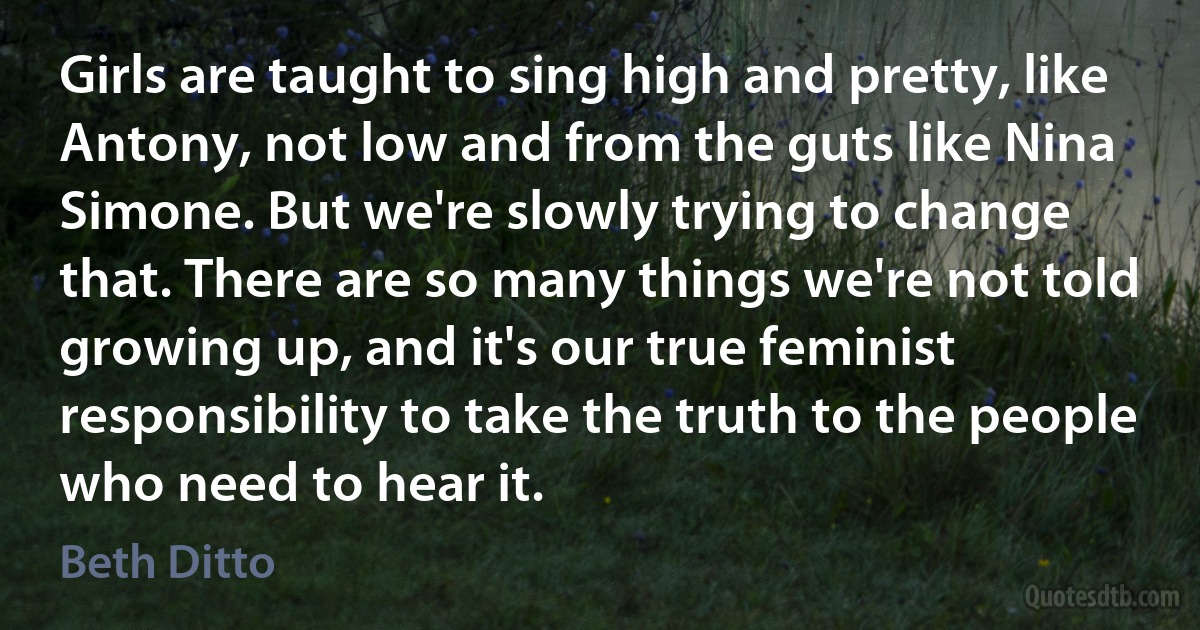 Girls are taught to sing high and pretty, like Antony, not low and from the guts like Nina Simone. But we're slowly trying to change that. There are so many things we're not told growing up, and it's our true feminist responsibility to take the truth to the people who need to hear it. (Beth Ditto)