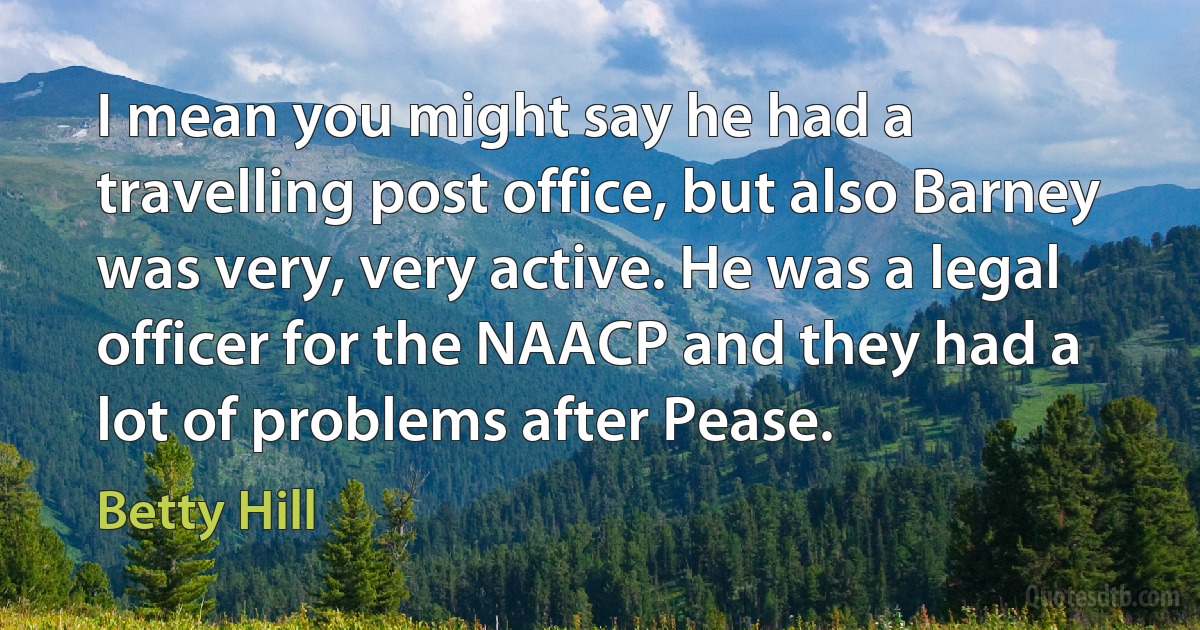 I mean you might say he had a travelling post office, but also Barney was very, very active. He was a legal officer for the NAACP and they had a lot of problems after Pease. (Betty Hill)