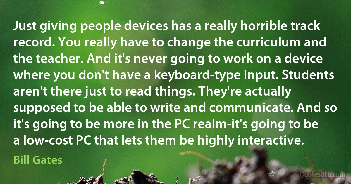 Just giving people devices has a really horrible track record. You really have to change the curriculum and the teacher. And it's never going to work on a device where you don't have a keyboard-type input. Students aren't there just to read things. They're actually supposed to be able to write and communicate. And so it's going to be more in the PC realm-it's going to be a low-cost PC that lets them be highly interactive. (Bill Gates)