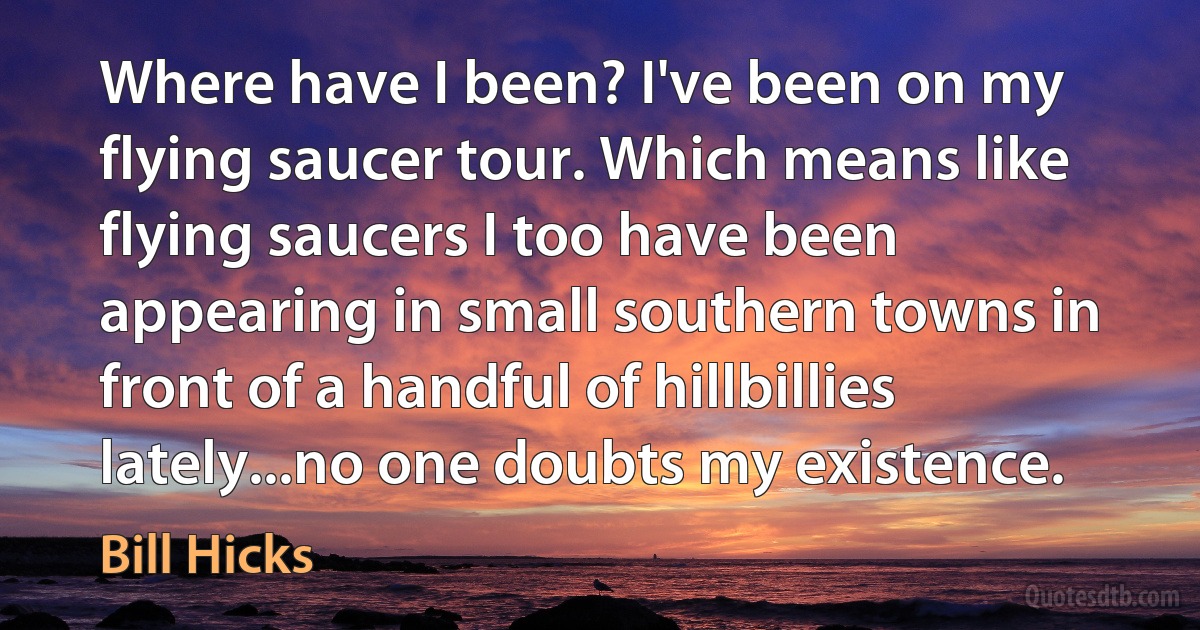 Where have I been? I've been on my flying saucer tour. Which means like flying saucers I too have been appearing in small southern towns in front of a handful of hillbillies lately...no one doubts my existence. (Bill Hicks)