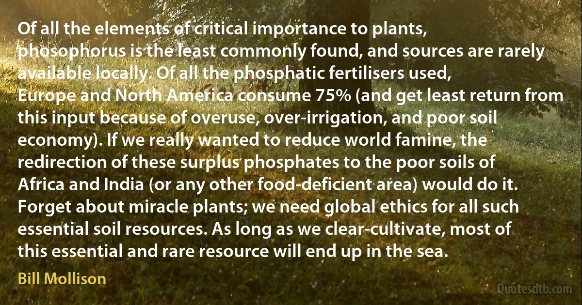 Of all the elements of critical importance to plants, phosophorus is the least commonly found, and sources are rarely available locally. Of all the phosphatic fertilisers used, Europe and North America consume 75% (and get least return from this input because of overuse, over-irrigation, and poor soil economy). If we really wanted to reduce world famine, the redirection of these surplus phosphates to the poor soils of Africa and India (or any other food-deficient area) would do it. Forget about miracle plants; we need global ethics for all such essential soil resources. As long as we clear-cultivate, most of this essential and rare resource will end up in the sea. (Bill Mollison)