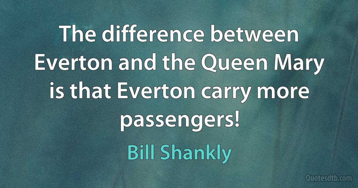 The difference between Everton and the Queen Mary is that Everton carry more passengers! (Bill Shankly)