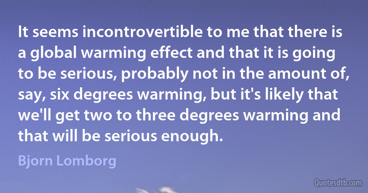 It seems incontrovertible to me that there is a global warming effect and that it is going to be serious, probably not in the amount of, say, six degrees warming, but it's likely that we'll get two to three degrees warming and that will be serious enough. (Bjorn Lomborg)