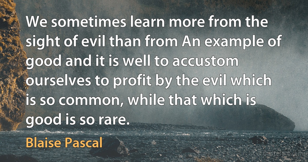 We sometimes learn more from the sight of evil than from An example of good and it is well to accustom ourselves to profit by the evil which is so common, while that which is good is so rare. (Blaise Pascal)