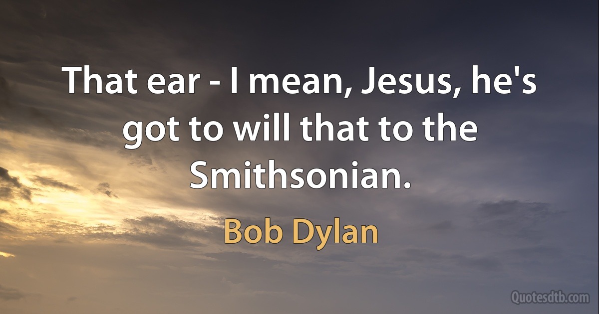 That ear - I mean, Jesus, he's got to will that to the Smithsonian. (Bob Dylan)