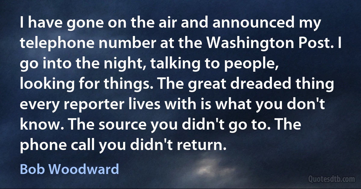 I have gone on the air and announced my telephone number at the Washington Post. I go into the night, talking to people, looking for things. The great dreaded thing every reporter lives with is what you don't know. The source you didn't go to. The phone call you didn't return. (Bob Woodward)