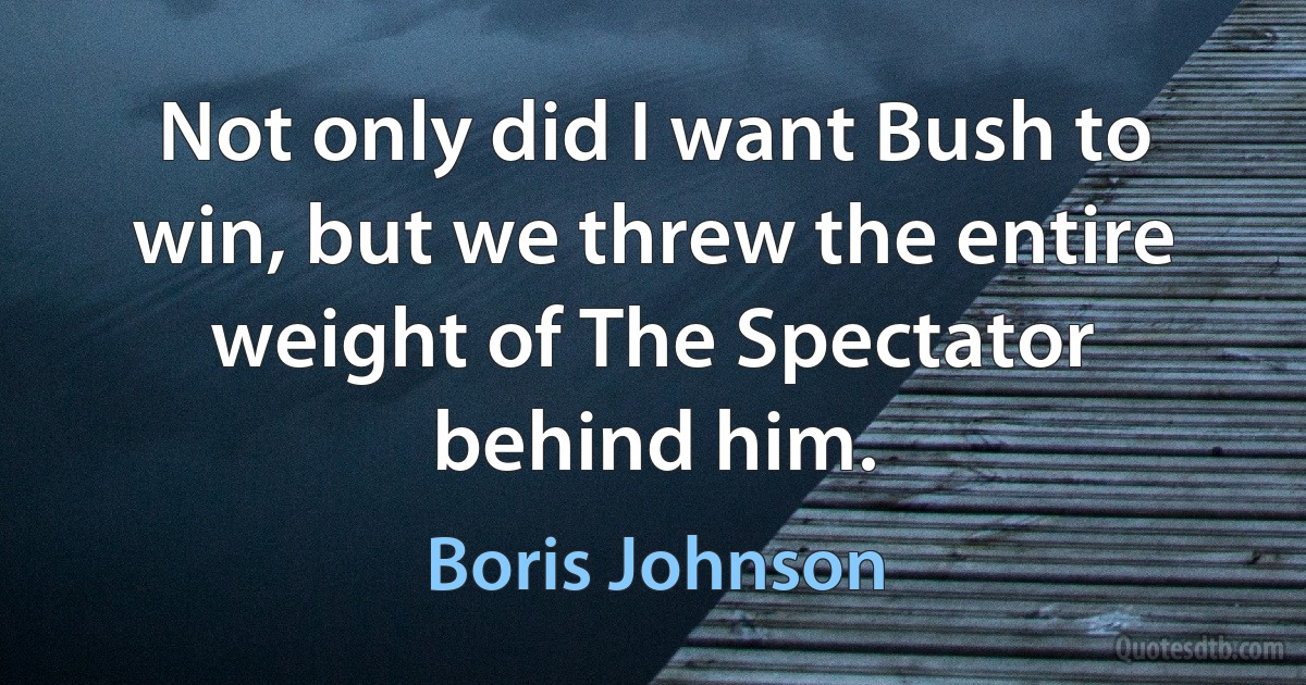 Not only did I want Bush to win, but we threw the entire weight of The Spectator behind him. (Boris Johnson)