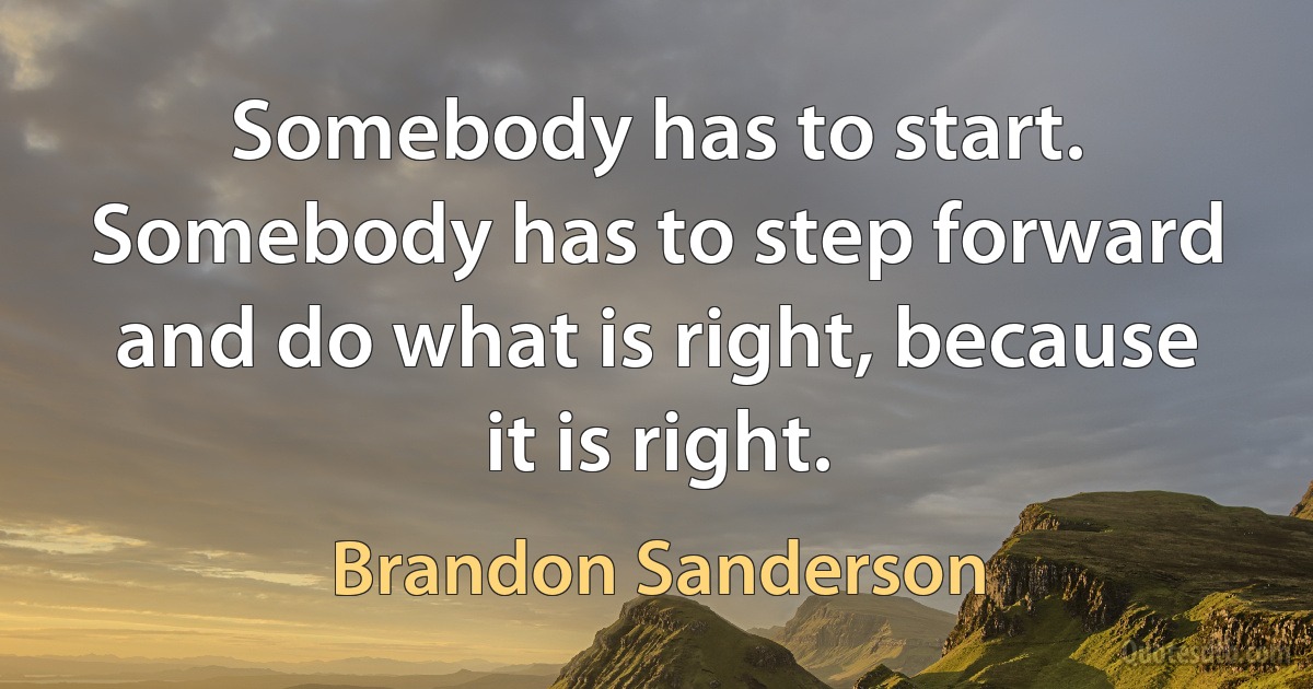 Somebody has to start. Somebody has to step forward and do what is right, because it is right. (Brandon Sanderson)