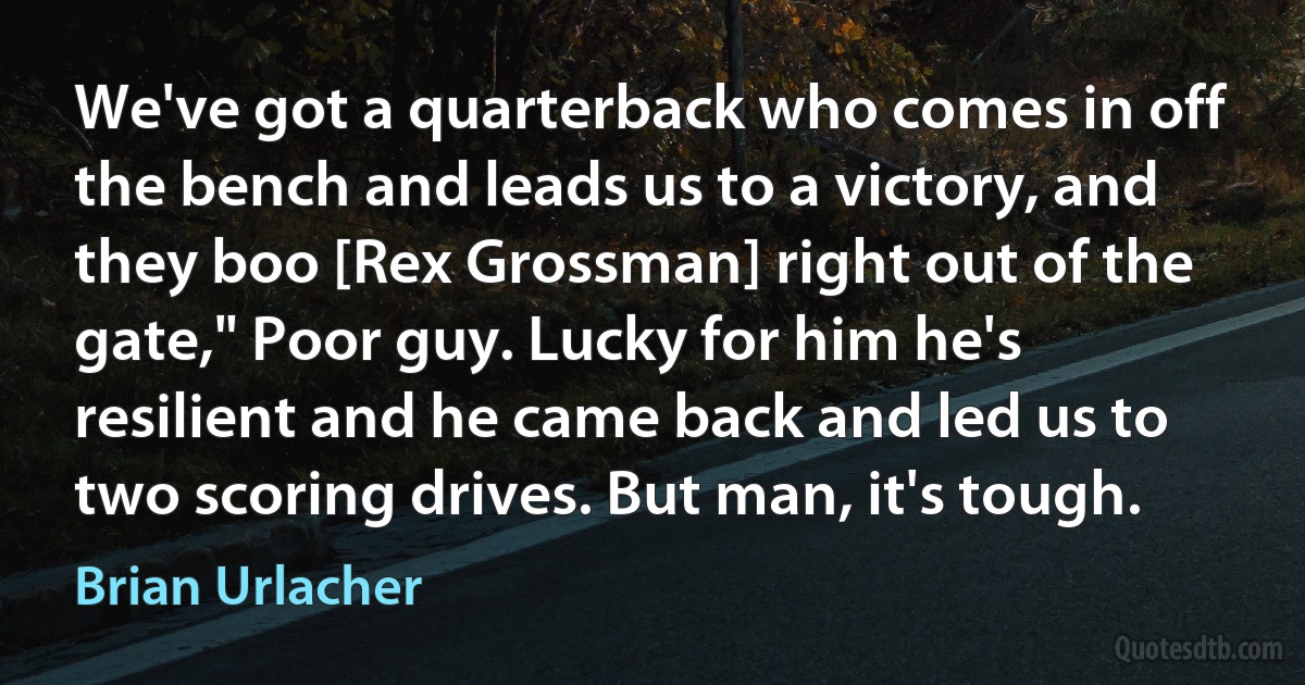 We've got a quarterback who comes in off the bench and leads us to a victory, and they boo [Rex Grossman] right out of the gate," Poor guy. Lucky for him he's resilient and he came back and led us to two scoring drives. But man, it's tough. (Brian Urlacher)