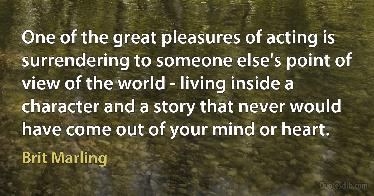 One of the great pleasures of acting is surrendering to someone else's point of view of the world - living inside a character and a story that never would have come out of your mind or heart. (Brit Marling)