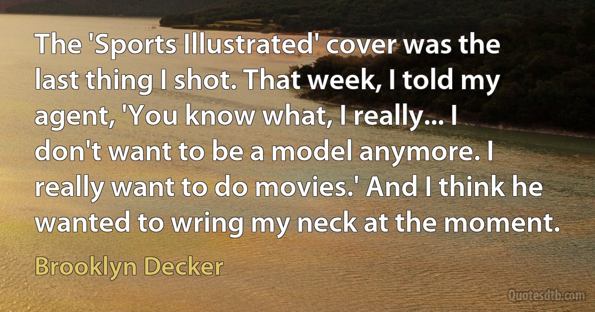 The 'Sports Illustrated' cover was the last thing I shot. That week, I told my agent, 'You know what, I really... I don't want to be a model anymore. I really want to do movies.' And I think he wanted to wring my neck at the moment. (Brooklyn Decker)