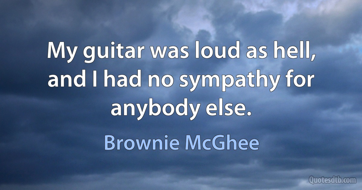 My guitar was loud as hell, and I had no sympathy for anybody else. (Brownie McGhee)