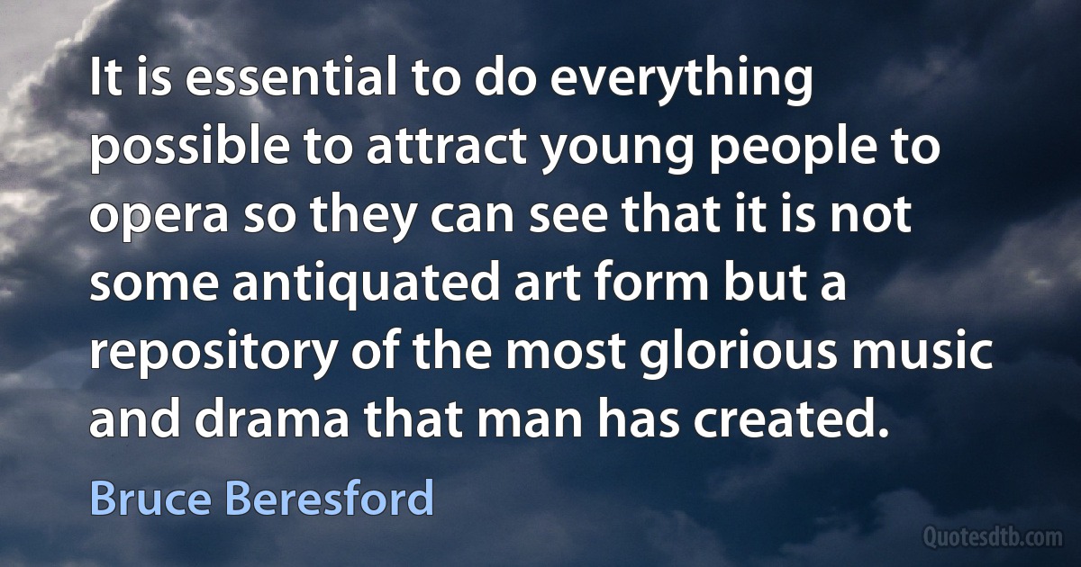 It is essential to do everything possible to attract young people to opera so they can see that it is not some antiquated art form but a repository of the most glorious music and drama that man has created. (Bruce Beresford)