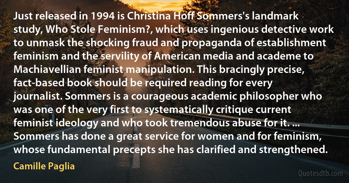 Just released in 1994 is Christina Hoff Sommers's landmark study, Who Stole Feminism?, which uses ingenious detective work to unmask the shocking fraud and propaganda of establishment feminism and the servility of American media and academe to Machiavellian feminist manipulation. This bracingly precise, fact-based book should be required reading for every journalist. Sommers is a courageous academic philosopher who was one of the very first to systematically critique current feminist ideology and who took tremendous abuse for it. ... Sommers has done a great service for women and for feminism, whose fundamental precepts she has clarified and strengthened. (Camille Paglia)