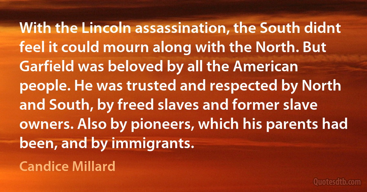 With the Lincoln assassination, the South didnt feel it could mourn along with the North. But Garfield was beloved by all the American people. He was trusted and respected by North and South, by freed slaves and former slave owners. Also by pioneers, which his parents had been, and by immigrants. (Candice Millard)