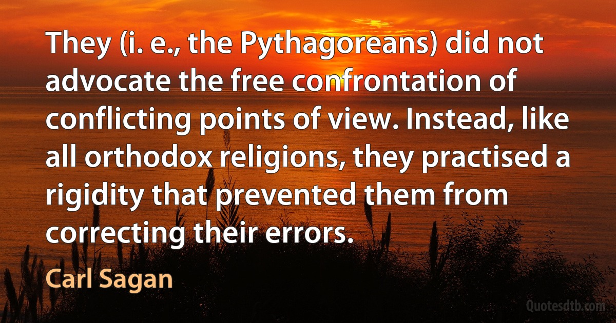 They (i. e., the Pythagoreans) did not advocate the free confrontation of conflicting points of view. Instead, like all orthodox religions, they practised a rigidity that prevented them from correcting their errors. (Carl Sagan)