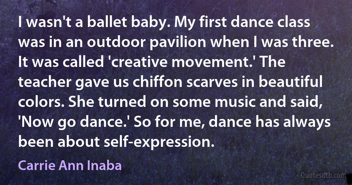 I wasn't a ballet baby. My first dance class was in an outdoor pavilion when I was three. It was called 'creative movement.' The teacher gave us chiffon scarves in beautiful colors. She turned on some music and said, 'Now go dance.' So for me, dance has always been about self-expression. (Carrie Ann Inaba)