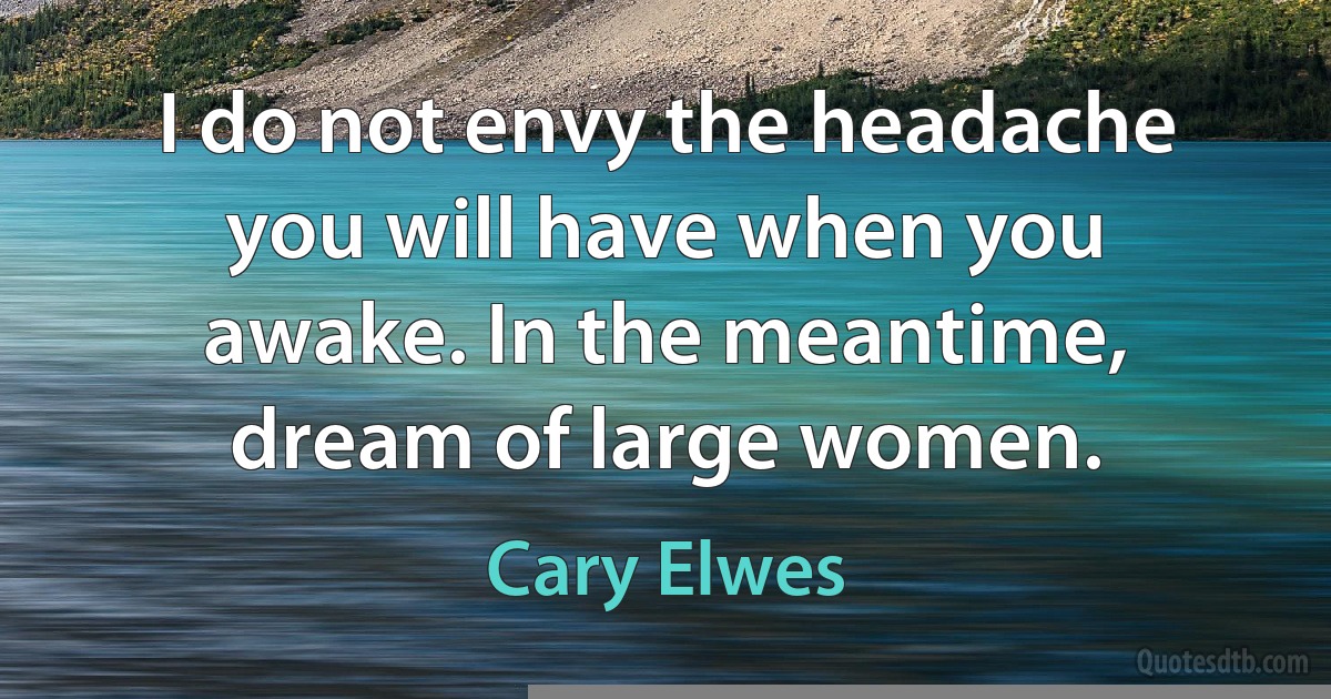 I do not envy the headache you will have when you awake. In the meantime, dream of large women. (Cary Elwes)