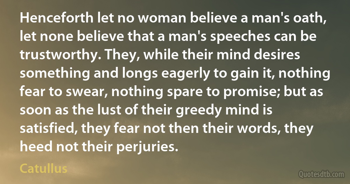 Henceforth let no woman believe a man's oath, let none believe that a man's speeches can be trustworthy. They, while their mind desires something and longs eagerly to gain it, nothing fear to swear, nothing spare to promise; but as soon as the lust of their greedy mind is satisfied, they fear not then their words, they heed not their perjuries. (Catullus)