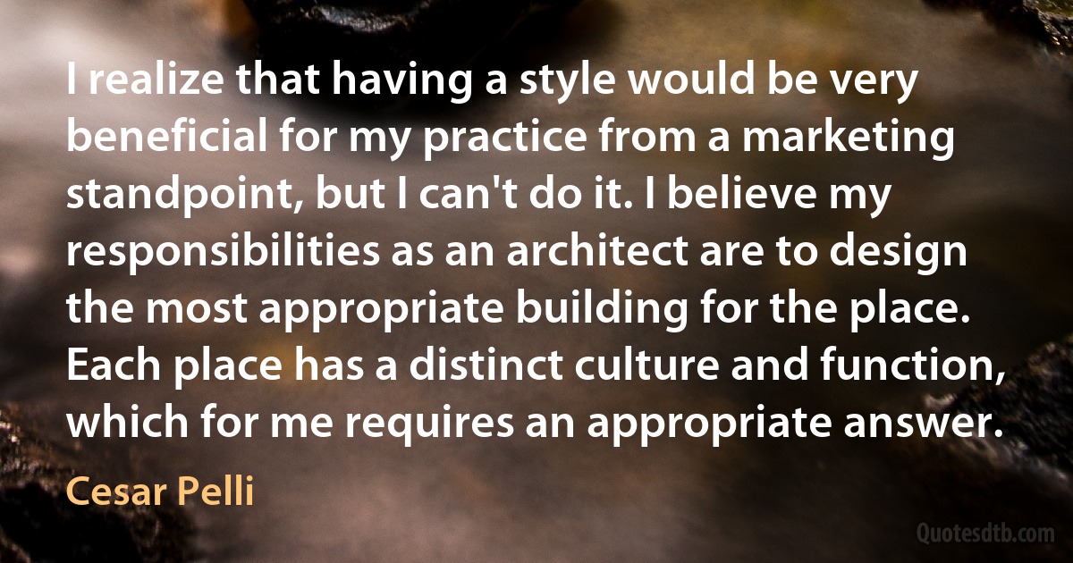 I realize that having a style would be very beneficial for my practice from a marketing standpoint, but I can't do it. I believe my responsibilities as an architect are to design the most appropriate building for the place. Each place has a distinct culture and function, which for me requires an appropriate answer. (Cesar Pelli)