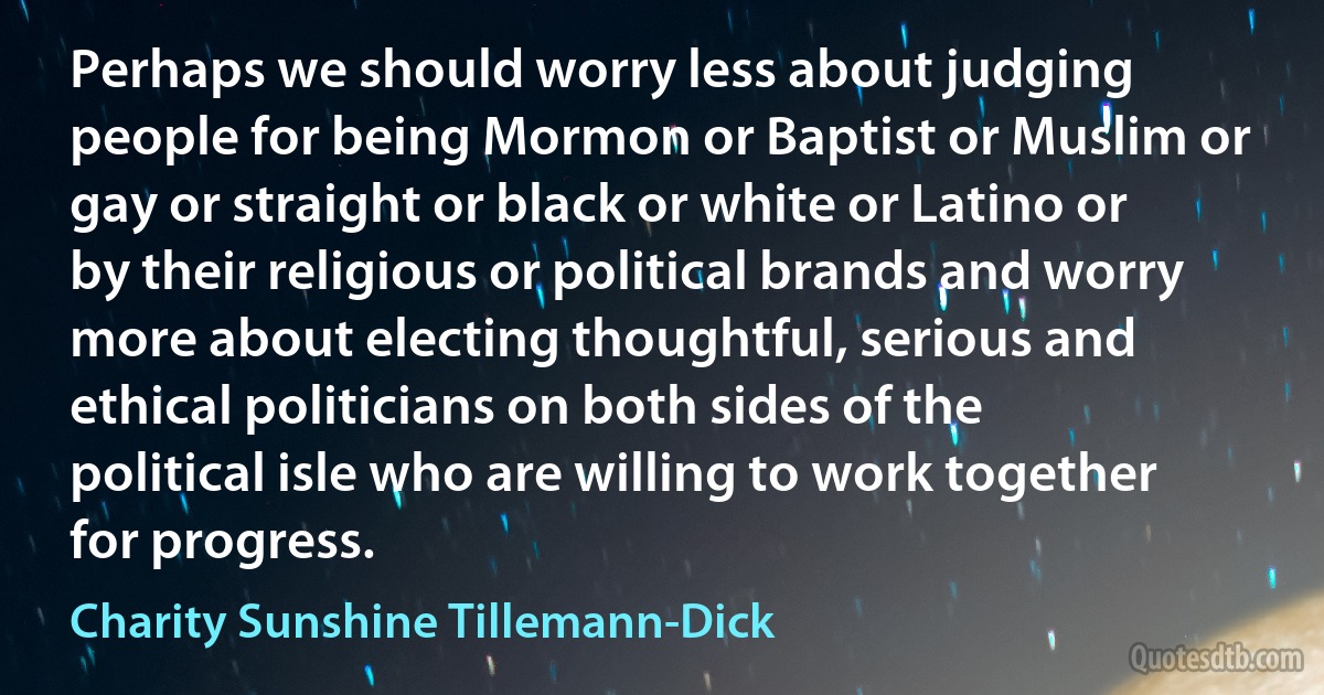 Perhaps we should worry less about judging people for being Mormon or Baptist or Muslim or gay or straight or black or white or Latino or by their religious or political brands and worry more about electing thoughtful, serious and ethical politicians on both sides of the political isle who are willing to work together for progress. (Charity Sunshine Tillemann-Dick)