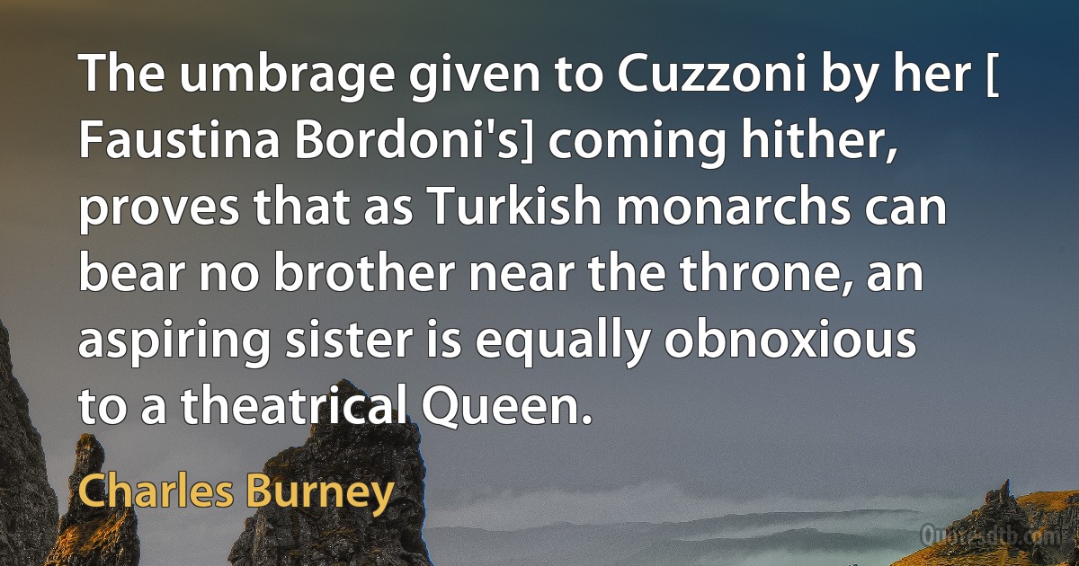 The umbrage given to Cuzzoni by her [ Faustina Bordoni's] coming hither, proves that as Turkish monarchs can bear no brother near the throne, an aspiring sister is equally obnoxious to a theatrical Queen. (Charles Burney)