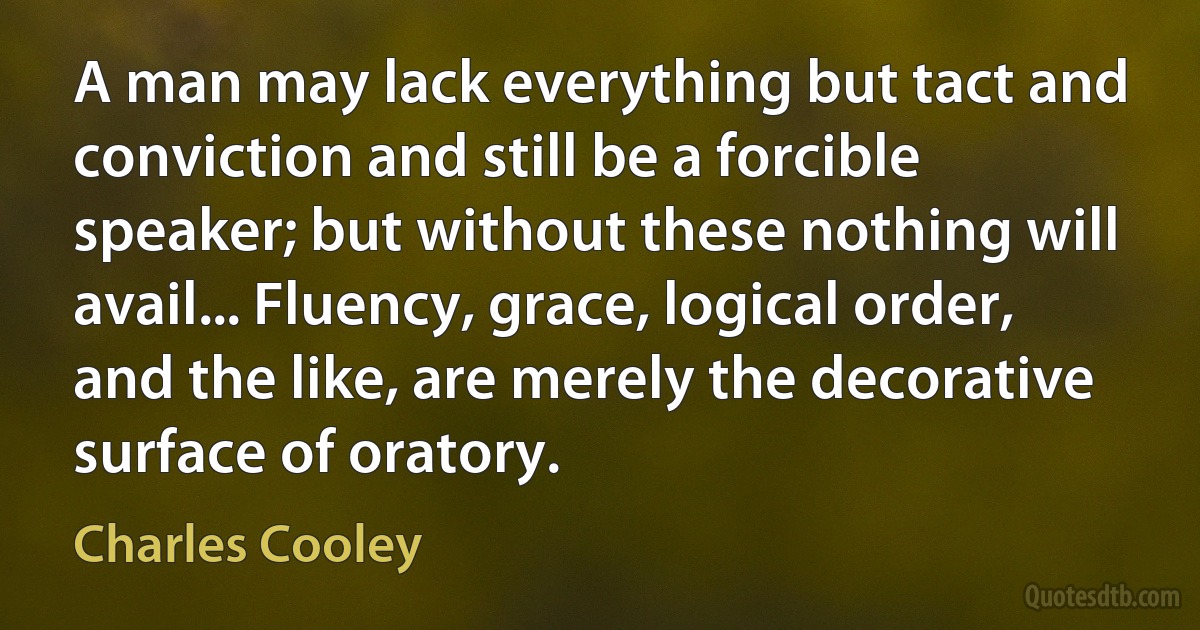 A man may lack everything but tact and conviction and still be a forcible speaker; but without these nothing will avail... Fluency, grace, logical order, and the like, are merely the decorative surface of oratory. (Charles Cooley)