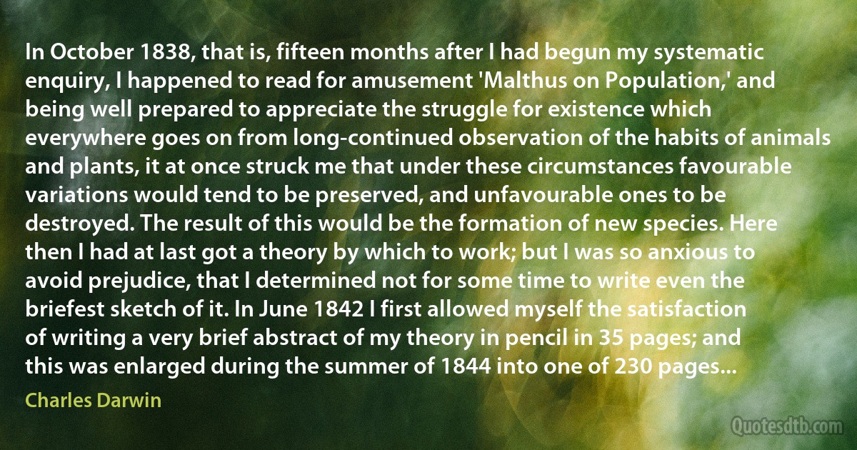 In October 1838, that is, fifteen months after I had begun my systematic enquiry, I happened to read for amusement 'Malthus on Population,' and being well prepared to appreciate the struggle for existence which everywhere goes on from long-continued observation of the habits of animals and plants, it at once struck me that under these circumstances favourable variations would tend to be preserved, and unfavourable ones to be destroyed. The result of this would be the formation of new species. Here then I had at last got a theory by which to work; but I was so anxious to avoid prejudice, that I determined not for some time to write even the briefest sketch of it. In June 1842 I first allowed myself the satisfaction of writing a very brief abstract of my theory in pencil in 35 pages; and this was enlarged during the summer of 1844 into one of 230 pages... (Charles Darwin)