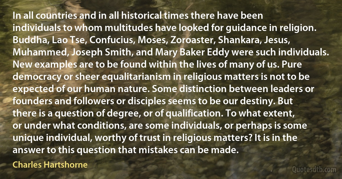 In all countries and in all historical times there have been individuals to whom multitudes have looked for guidance in religion. Buddha, Lao Tse, Confucius, Moses, Zoroaster, Shankara, Jesus, Muhammed, Joseph Smith, and Mary Baker Eddy were such individuals. New examples are to be found within the lives of many of us. Pure democracy or sheer equalitarianism in religious matters is not to be expected of our human nature. Some distinction between leaders or founders and followers or disciples seems to be our destiny. But there is a question of degree, or of qualification. To what extent, or under what conditions, are some individuals, or perhaps is some unique individual, worthy of trust in religious matters? It is in the answer to this question that mistakes can be made. (Charles Hartshorne)