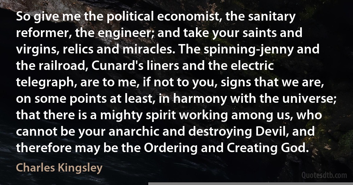 So give me the political economist, the sanitary reformer, the engineer; and take your saints and virgins, relics and miracles. The spinning-jenny and the railroad, Cunard's liners and the electric telegraph, are to me, if not to you, signs that we are, on some points at least, in harmony with the universe; that there is a mighty spirit working among us, who cannot be your anarchic and destroying Devil, and therefore may be the Ordering and Creating God. (Charles Kingsley)