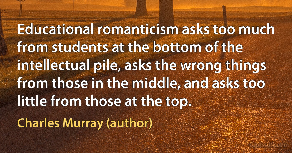 Educational romanticism asks too much from students at the bottom of the intellectual pile, asks the wrong things from those in the middle, and asks too little from those at the top. (Charles Murray (author))