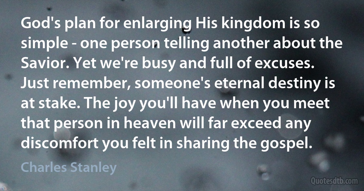 God's plan for enlarging His kingdom is so simple - one person telling another about the Savior. Yet we're busy and full of excuses. Just remember, someone's eternal destiny is at stake. The joy you'll have when you meet that person in heaven will far exceed any discomfort you felt in sharing the gospel. (Charles Stanley)